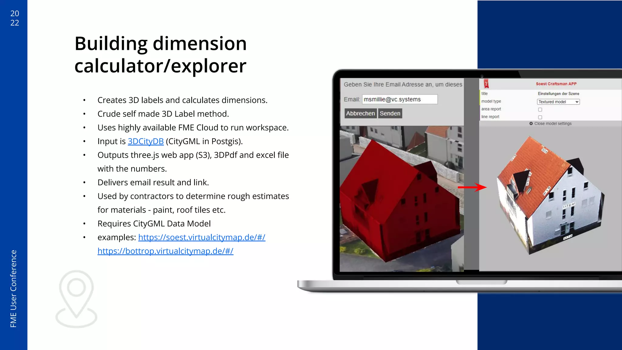 20
22
FME
User
Conference
Building dimension
calculator/explorer
• Creates 3D labels and calculates dimensions.
• Crude self made 3D Label method.
• Uses highly available FME Cloud to run workspace.
• Input is 3DCityDB (CityGML in Postgis).
• Outputs three.js web app (S3), 3DPdf and excel ﬁle
with the numbers.
• Delivers email result and link.
• Used by contractors to determine rough estimates
for materials - paint, roof tiles etc.
• Requires CityGML Data Model
• examples: https://soest.virtualcitymap.de/#/
https://bottrop.virtualcitymap.de/#/
 