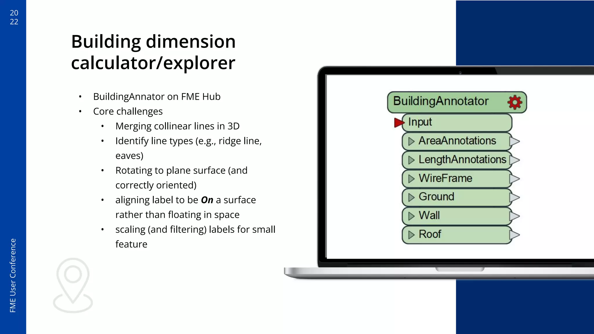 20
22
FME
User
Conference
Building dimension
calculator/explorer
• BuildingAnnator on FME Hub
• Core challenges
• Merging collinear lines in 3D
• Identify line types (e.g., ridge line,
eaves)
• Rotating to plane surface (and
correctly oriented)
• aligning label to be On a surface
rather than ﬂoating in space
• scaling (and ﬁltering) labels for small
feature
 