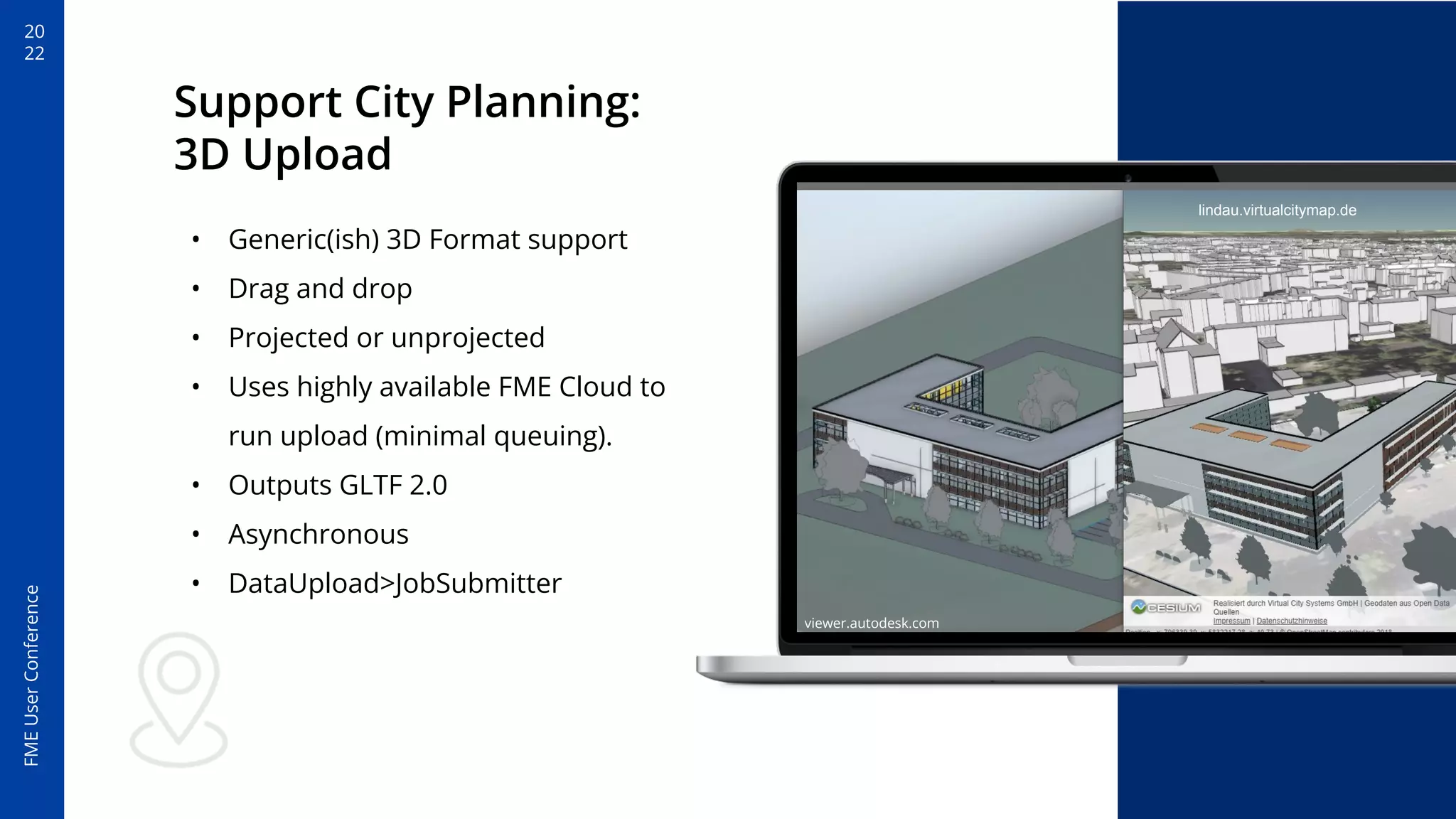 20
22
FME
User
Conference
Support City Planning:
3D Upload
• Generic(ish) 3D Format support
• Drag and drop
• Projected or unprojected
• Uses highly available FME Cloud to
run upload (minimal queuing).
• Outputs GLTF 2.0
• Asynchronous
• DataUpload>JobSubmitter
viewer.autodesk.com
lindau.virtualcitymap.de
 