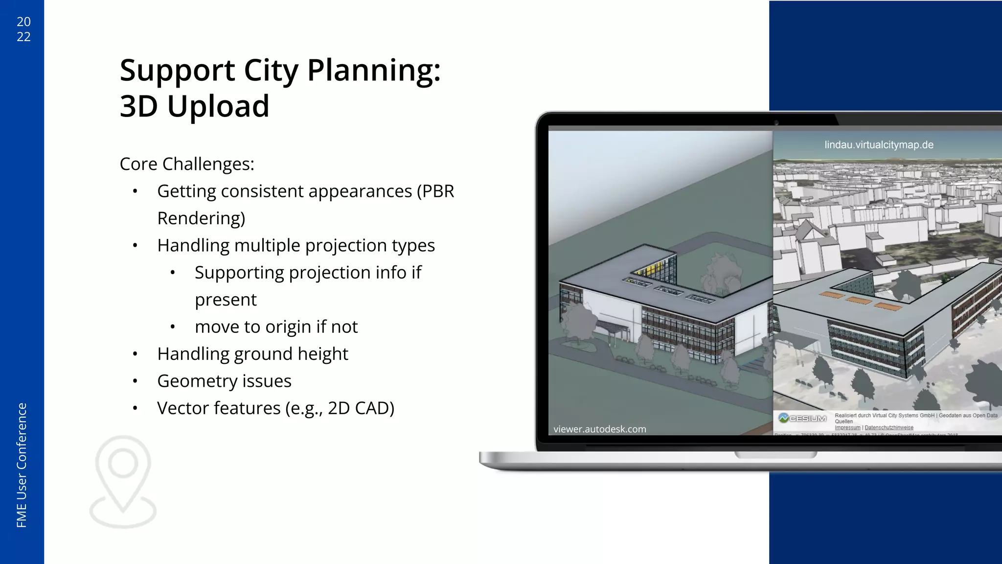 20
22
FME
User
Conference
Support City Planning:
3D Upload
Core Challenges:
• Getting consistent appearances (PBR
Rendering)
• Handling multiple projection types
• Supporting projection info if
present
• move to origin if not
• Handling ground height
• Geometry issues
• Vector features (e.g., 2D CAD)
viewer.autodesk.com
lindau.virtualcitymap.de
 