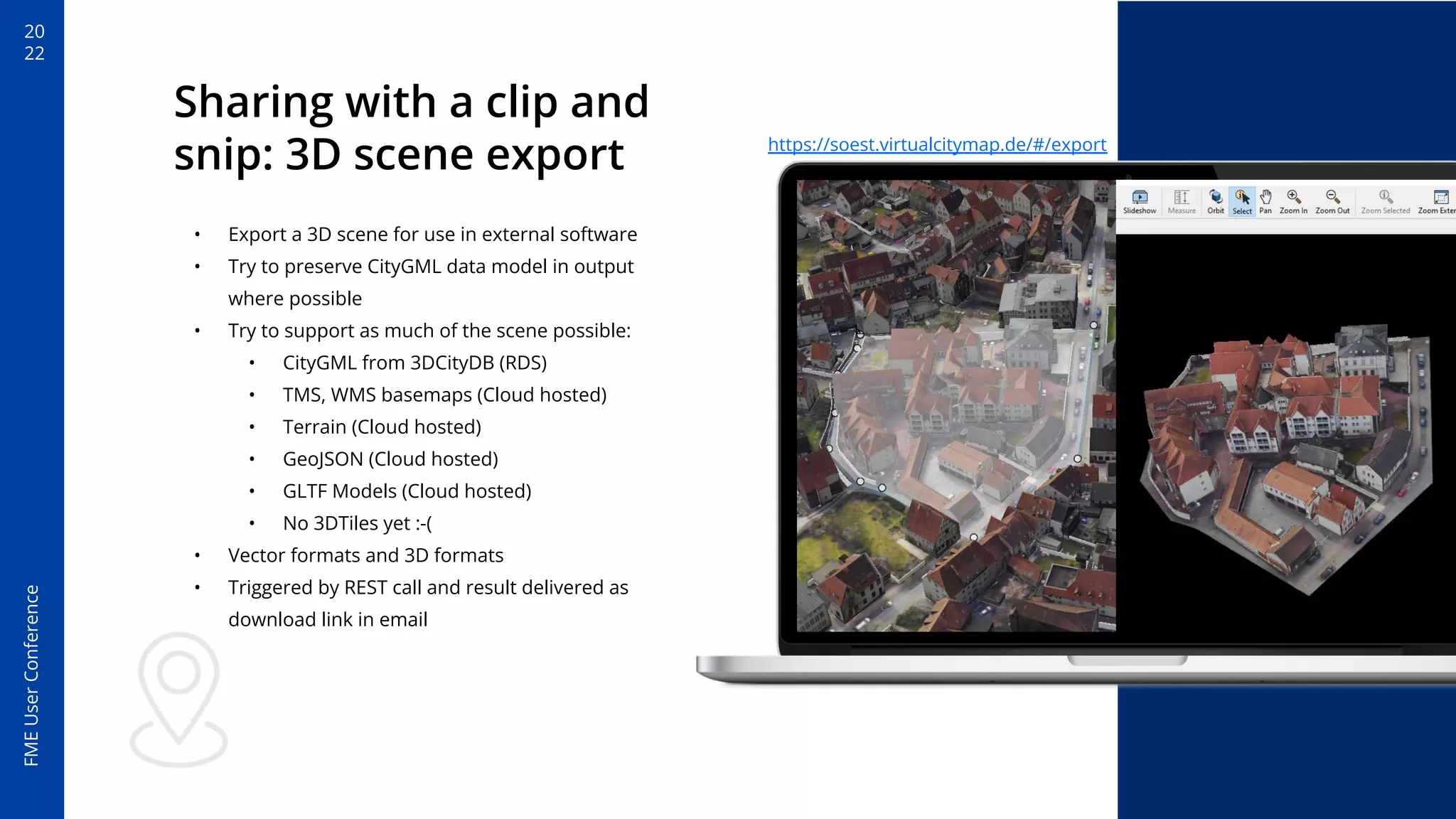 20
22
FME
User
Conference
Sharing with a clip and
snip: 3D scene export
• Export a 3D scene for use in external software
• Try to preserve CityGML data model in output
where possible
• Try to support as much of the scene possible:
• CityGML from 3DCityDB (RDS)
• TMS, WMS basemaps (Cloud hosted)
• Terrain (Cloud hosted)
• GeoJSON (Cloud hosted)
• GLTF Models (Cloud hosted)
• No 3DTiles yet :-(
• Vector formats and 3D formats
• Triggered by REST call and result delivered as
download link in email
https://soest.virtualcitymap.de/#/export
 