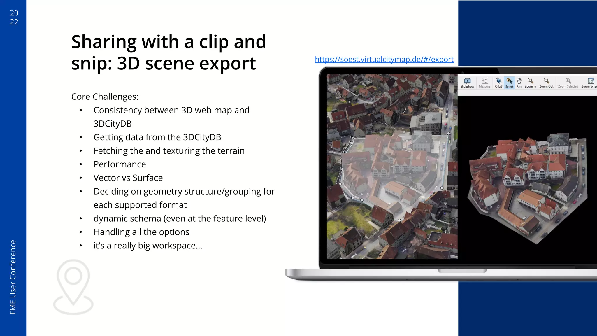 20
22
FME
User
Conference
Sharing with a clip and
snip: 3D scene export
Core Challenges:
• Consistency between 3D web map and
3DCityDB
• Getting data from the 3DCityDB
• Fetching the and texturing the terrain
• Performance
• Vector vs Surface
• Deciding on geometry structure/grouping for
each supported format
• dynamic schema (even at the feature level)
• Handling all the options
• it’s a really big workspace…
https://soest.virtualcitymap.de/#/export
 