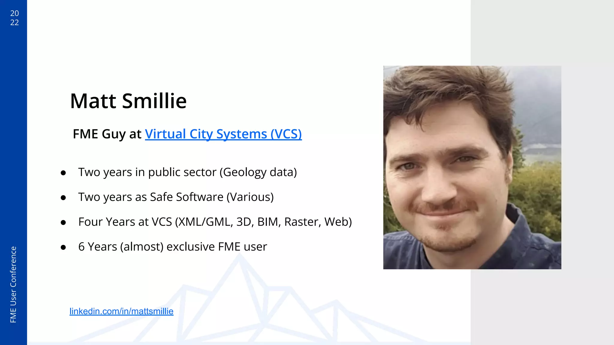 FME
User
Conference
20
22
Matt Smillie
FME Guy at Virtual City Systems (VCS)
● Two years in public sector (Geology data)
● Two years as Safe Software (Various)
● Four Years at VCS (XML/GML, 3D, BIM, Raster, Web)
● 6 Years (almost) exclusive FME user
linkedin.com/in/mattsmillie
 