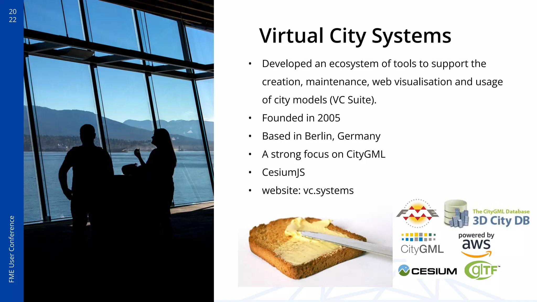 20
22
FME
User
Conference
Virtual City Systems
• Developed an ecosystem of tools to support the
creation, maintenance, web visualisation and usage
of city models (VC Suite).
• Founded in 2005
• Based in Berlin, Germany
• A strong focus on CityGML
• CesiumJS
• website: vc.systems
 