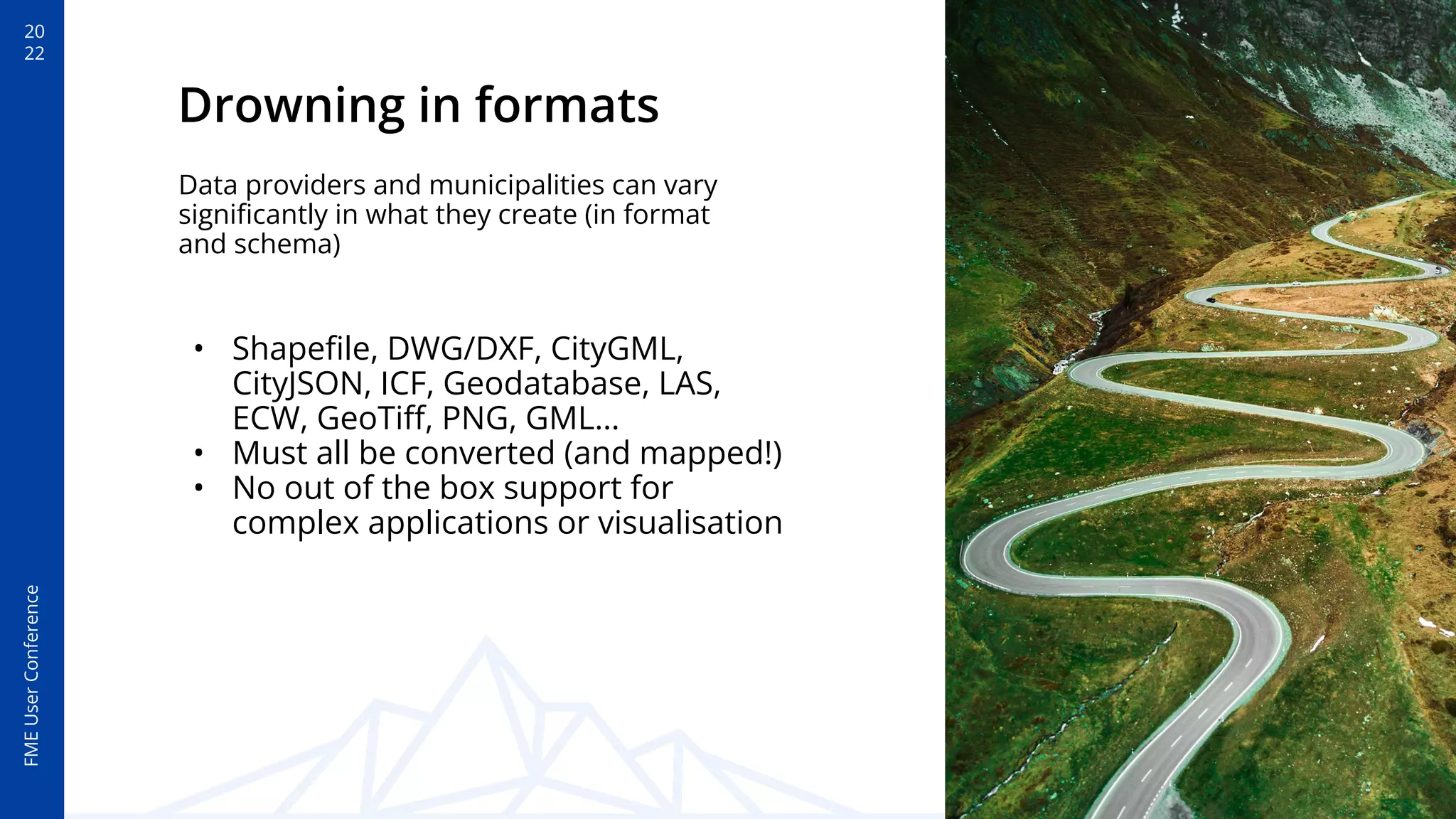 20
22
FME
User
Conference
Drowning in formats
• Shapeﬁle, DWG/DXF, CityGML,
CityJSON, ICF, Geodatabase, LAS,
ECW, GeoTiﬀ, PNG, GML…
• Must all be converted (and mapped!)
• No out of the box support for
complex applications or visualisation
Data providers and municipalities can vary
signiﬁcantly in what they create (in format
and schema)
 