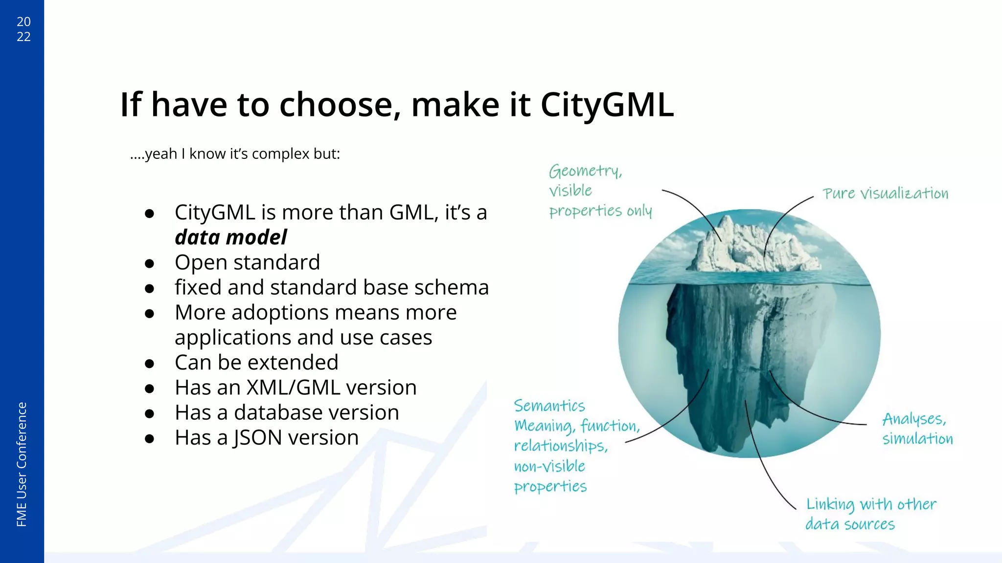 20
22
FME
User
Conference
If have to choose, make it CityGML
● CityGML is more than GML, it’s a
data model
● Open standard
● ﬁxed and standard base schema
● More adoptions means more
applications and use cases
● Can be extended
● Has an XML/GML version
● Has a database version
● Has a JSON version
….yeah I know it’s complex but:
 