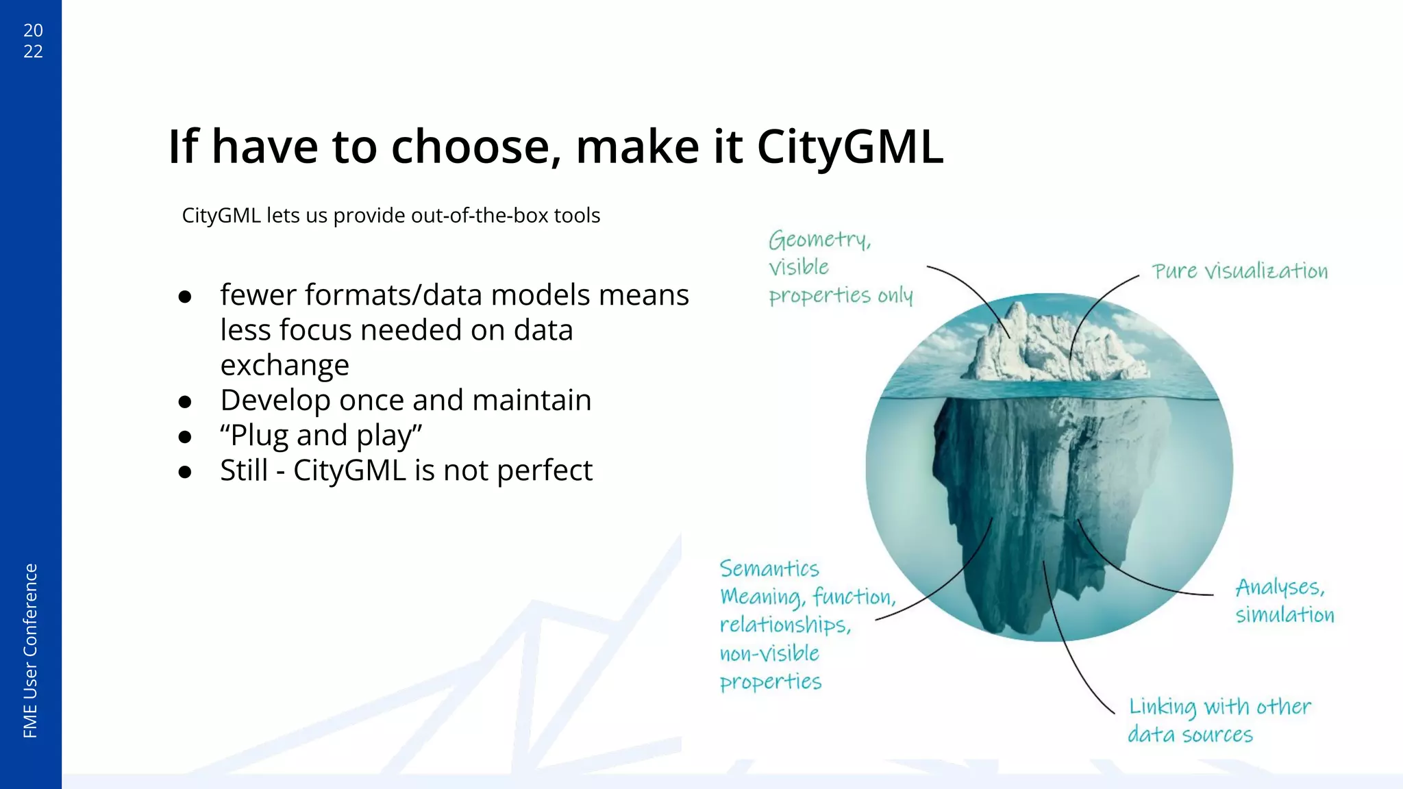 20
22
FME
User
Conference
If have to choose, make it CityGML
● fewer formats/data models means
less focus needed on data
exchange
● Develop once and maintain
● “Plug and play”
● Still - CityGML is not perfect
CityGML lets us provide out-of-the-box tools
 