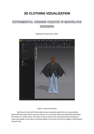 3D CLOTHING VIZUALIZATION
Stephanie Onyemachi 2021.
Figure 1: Jeans and Kimono
Dark loose kimono which hides body contours specially created for our reserved ladies,
paired with flare pants which create the illusion of a curvy lower body and a black belt which gives
the illusion of a smaller waist. The choice of colour scheme here was influenced by principles of
colour psychology as seen above and would appeal to consumers who like an elegant, sophisticated,
and cool look.
 