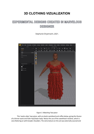 3D CLOTHING VIZUALIZATION
Stephanie Onyemachi 2021.
Figure 1: Matching Two-piece
This ‘exotic-vibes’ two-piece, with an elastic waistband and ruffles below, giving the illusion
of a thinner waist and fuller hips/lower body. Notice the use of the sweetheart neckline, which is
very flattering on with broader shoulders. The extra texture on this set was externally sourced and