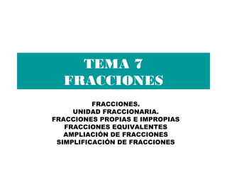 TEMA 7
FRACCIONES
FRACCIONES.
UNIDAD FRACCIONARIA.
FRACCIONES PROPIAS E IMPROPIAS
FRACCIONES EQUIVALENTES
AMPLIACIÓN DE FRACCIONES
SIMPLIFICACIÓN DE FRACCIONES
 