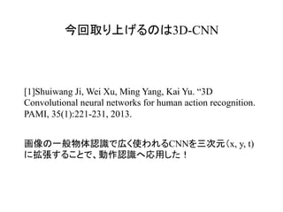 今回取り上げるのは3D-CNN	
[1]Shuiwang Ji, Wei Xu, Ming Yang, Kai Yu. “3D
Convolutional neural networks for human action recognition.
PAMI, 35(1):221-231, 2013.
画像の一般物体認識で広く使われるCNNを三次元（x, y, t)
に拡張することで、動作認識へ応用した！
 