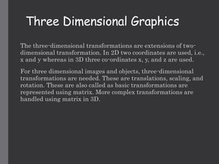 Three Dimensional Graphics
The three-dimensional transformations are extensions of two-
dimensional transformation. In 2D two coordinates are used, i.e.,
x and y whereas in 3D three co-ordinates x, y, and z are used.
For three dimensional images and objects, three-dimensional
transformations are needed. These are translations, scaling, and
rotation. These are also called as basic transformations are
represented using matrix. More complex transformations are
handled using matrix in 3D.
 