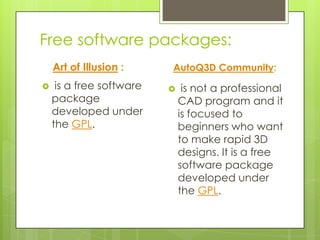 Free software packages:
    Art of Illusion :     AutoQ3D Community:
    is a free software       is not a professional
    package                   CAD program and it
    developed under           is focused to
    the GPL.                  beginners who want
                              to make rapid 3D
                              designs. It is a free
                              software package
                              developed under
                              the GPL.
 