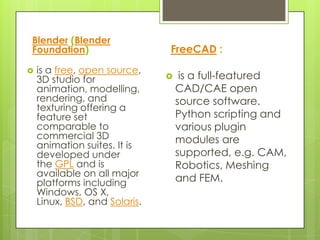 Blender (Blender
Foundation)                    FreeCAD :
   is a free, open source,
    3D studio for                  is a full-featured
    animation, modelling,          CAD/CAE open
    rendering, and                 source software.
    texturing offering a
    feature set                    Python scripting and
    comparable to                  various plugin
    commercial 3D                  modules are
    animation suites. It is
    developed under                supported, e.g. CAM,
    the GPL and is                 Robotics, Meshing
    available on all major
    platforms including            and FEM.
    Windows, OS X,
    Linux, BSD, and Solaris.
 