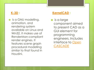 K-3D :                     KernelCAD :

    is a GNU modelling,           is a large
    animation, and                 component aimed
    rendering system               to present CAD as a
    available on Linux and         GUI element for
    Win32. It makes use of
                                   programming
    RenderMan-compliant
                                   engineers. Includes
    render engines. It
    features scene graph           interface to Open
    procedural modelling           CASCADE
    similar to that found in
    Houdini.
 