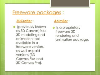 Freeware packages :
    3DCrafter :          Anim8or :
    (previously known       is a proprietary
    as 3D Canvas) is a       freeware 3D
    3D modelling and         rendering and
    animation tool           animation package.
    available in a
    freeware version,
    as well as paid
    versions (3D
    Canvas Plus and
    3D Canvas Pro).
 