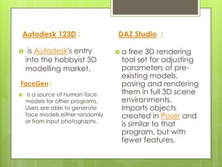 Autodesk 123D :                   DAZ Studio :

    is Autodesk's entry          a  free 3D rendering
    into the hobbyist 3D           tool set for adjusting
    modelling market.              parameters of pre-
                                   existing models,
FaceGen :                          posing and rendering
    is a source of human face     them in full 3D scene
    models for other programs.     environments.
    Users are able to generate     Imports objects
    face models either randomly    created in Poser and
    or from input photographs.
                                   is similar to that
                                   program, but with
                                   fewer features.
 