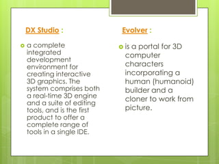 DX Studio :                Evolver :

   a complete                 isa portal for 3D
    integrated                  computer
    development
    environment for             characters
    creating interactive        incorporating a
    3D graphics. The            human (humanoid)
    system comprises both       builder and a
    a real-time 3D engine
                                cloner to work from
    and a suite of editing
    tools, and is the first     picture.
    product to offer a
    complete range of
    tools in a single IDE.
 