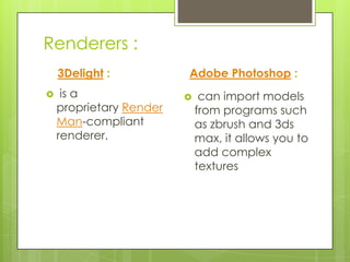 Renderers :
    3Delight :           Adobe Photoshop :
    is a                    can import models
    proprietary Render       from programs such
    Man-compliant            as zbrush and 3ds
    renderer.                max, it allows you to
                             add complex
                             textures
 