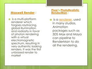 Pixar's PhotoRealistic
    Maxwell Render :            RenderMan :

    is a multi-platform            is a renderer, used
    renderer which                  in many studios.
    forgoes raytracing,
    global illumination             Animation
    and radiosity in favor          packages such as
    of photon rendering             3DS Max and Maya
    with a virtual                  can pipeline to
    electromagnetic
                                    RenderMan to do
    spectrum, resulting in
    very authentic looking          all the rendering.
    renders. It was the first
    unbiased render to
    market
 