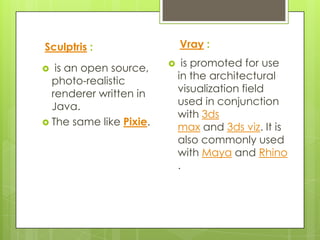 Sculptris :                  Vray :

  is an open source,        is promoted for use
  photo-realistic            in the architectural
  renderer written in        visualization field
  Java.                      used in conjunction
                             with 3ds
 The same like Pixie.
                             max and 3ds viz. It is
                             also commonly used
                             with Maya and Rhino
                             .
 