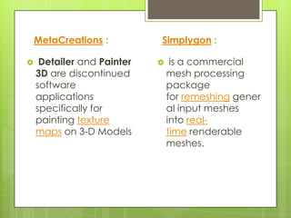 MetaCreations :         Simplygon :

    Detailer and Painter       is a commercial
    3D are discontinued         mesh processing
    software                    package
    applications                for remeshing gener
    specifically for            al input meshes
    painting texture            into real-
    maps on 3-D Models          time renderable
                                meshes.
 