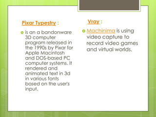Pixar Typestry :              Vray :

   is an a bandonware        Machinima  is using
    3D computer               video capture to
    program released in       record video games
    the 1990s by Pixar for    and virtual worlds.
    Apple Macintosh
    and DOS-based PC
    computer systems. It
    rendered and
    animated text in 3d
    in various fonts
    based on the user's
    input.
 