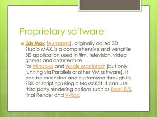 Proprietary software:
   3ds Max (Autodesk), originally called 3D
    Studio MAX, is a comprehensive and versatile
    3D application used in film, television, video
    games and architecture
    for Windows and Apple Macintosh (but only
    running via Parallels or other VM software). It
    can be extended and customized through its
    SDK or scripting using a Maxscript. It can use
    third party rendering options such as Brazil R/S,
    final Render and V-Ray.
 