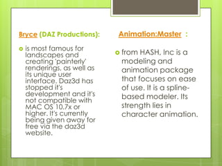 Bryce (DAZ Productions):     Animation:Master :
   is most famous for
    landscapes and            from HASH, Inc is a
    creating 'painterly'      modeling and
    renderings, as well as    animation package
    its unique user
    interface. Daz3d has      that focuses on ease
    stopped it's              of use. It is a spline-
    development and it's      based modeler. Its
    not compatible with
    MAC OS 10.7x or           strength lies in
    higher. It's currently    character animation.
    being given away for
    free via the daz3d
    website.
 