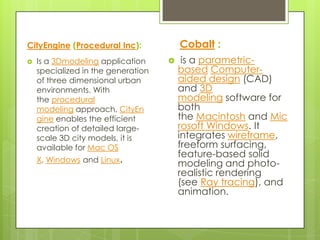 CityEngine (Procedural Inc):            Cobalt :
   Is a 3Dmodeling application         is a parametric-
    specialized in the generation       based Computer-
    of three dimensional urban          aided design (CAD)
    environments. With                  and 3D
    the procedural                      modeling software for
    modeling approach, CityEn           both
    gine enables the efficient          the Macintosh and Mic
    creation of detailed large-         rosoft Windows. It
    scale 3D city models, it is         integrates wireframe,
    available for Mac OS                freeform surfacing,
                                        feature-based solid
    X, Windows and Linux.               modeling and photo-
                                        realistic rendering
                                        (see Ray tracing), and
                                        animation.
 