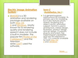 Electric Image Animation              form•Z
System :                               (AutoDesSys, Inc.) :
   (EIAS3D) is a 3D                 is a general purpose
                                      solid/surface 3D modeler. Its
    animation and rendering           primary use is for modeling,
    package available on              but it also features photo
    both Mac OS                       realistic rendering and
                                      object-centric animation
    X and Windows. Mostly             support. form•Z is used in
    known for its rendering           architecture, interior design,
    quality and rendering             illustration, product design,
                                      and set design. It supports
    speed it does not include         plug-ins and scripts, has
    a built-in modeler. The           import/export capabilities
    popular film Pirates of the       and was first released in
    Caribbean[2] and the              1991. It is currently available
                                      for both Mac OS
    television                        X and Windows.
    series Lost[3] used the
    software.

                                                         More ….
 