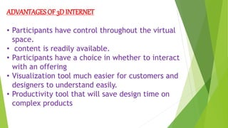 ADVANTAGES OF 3D INTERNET
• Participants have control throughout the virtual
space.
• content is readily available.
• Participants have a choice in whether to interact
with an offering
• Visualization tool much easier for customers and
designers to understand easily.
• Productivity tool that will save design time on
complex products
 