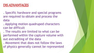 DIS ADVANTAGES
. Specific hardware and special programs
are required to obtain and process the
data
. Applying motion quadruped characters
can be difficult
. The results are limited to what can be
performed within the capture volume with
out extraditing of the data
. Movement that does not follow the laws
of physics generally cannot be represented
 