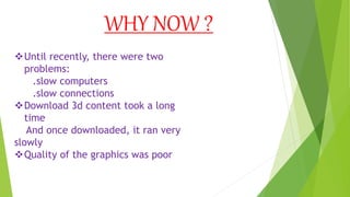 WHY NOW ?
Until recently, there were two
problems:
.slow computers
.slow connections
Download 3d content took a long
time
And once downloaded, it ran very
slowly
Quality of the graphics was poor
 