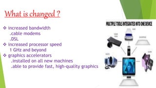 What is changed ?
 increased bandwidth
.cable modems
.DSL
 increased processor speed
1 GHz and beyond
 graphics accelerators
.installed on all new machines
.able to provide fast, high-quality graphics
 