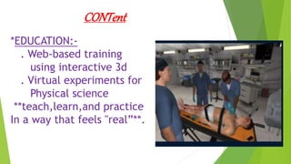 CONTent
*EDUCATION:-
. Web-based training
using interactive 3d
. Virtual experiments for
Physical science
**teach,learn,and practice
In a way that feels "real”**.
 