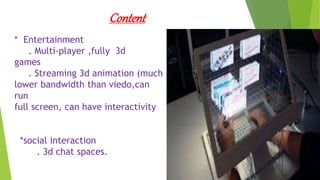 Content
* Entertainment
. Multi-player ,fully 3d
games
. Streaming 3d animation (much
lower bandwidth than viedo,can
run
full screen, can have interactivity
*social interaction
. 3d chat spaces.
 