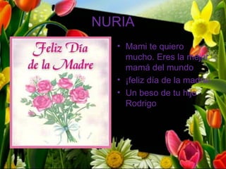 NURIA
  • Mami te quiero
    mucho. Eres la mejor
    mamá del mundo
  • ¡feliz día de la madre!
  • Un beso de tu hijo
    Rodrigo
 