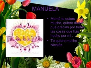 MANUELA
   • Mamá te quiero
     mucho, quiero decirte
     que gracias por todas
     las cosas que has
     hecho por mi .
   • Te quiero mucho
     Nicolás.
 