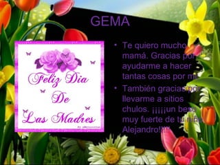 GEMA
  • Te quiero mucho
    mamá. Gracias por
    ayudarme a hacer
    tantas cosas por mi,
  • También gracias por
    llevarme a sitios
    chulos. ¡¡¡¡¡un beso
    muy fuerte de tu niño
    Alejandro!!!!!
 