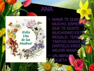 ANA
 • MAMÁ TE QUIERO
   MUCHO, ESPERO
   QUE TE GUSTE
   MUCHISIMO ESTE
   REGALO. TENGO
   TANTAS GANAS DE
   DÁRTELO ERES LA
   MEJOR MAMÁ.
 • UN ABRAZO
   JULIETA
 