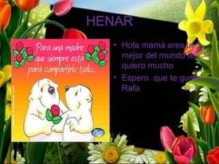 HENAR
  • Hola mamá eres la
    mejor del mundo te
    quiero mucho
  • Espero que te guste
    Rafa
 