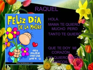 RAQUEL
   HOLA.
   MAMA TE QUIERO
     MUCHO PERO
   TANTO TE QUIERO


   QUE TE DOY MI
     CORAZÓN.
   TE QUIERO MUCHO
     MARCOS.
 