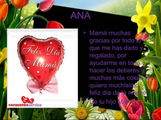 ANA
 • Mamá muchas
   gracias por todo lo
   que me has dado y
   regalado, por
   ayudarme en todo y a
   hacer los deberes y
   muchas más cosas te
   quiero muchísimo
   feliz día de la madre.
 • De tu hijo Marco
 