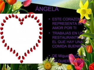 ÁNGELA
   • ESTE CORAZON
     REPRESENTA MI
     AMOR POR TI
   • TRABAJAS EN UN
     RESTAURANTE EN
     EL QUE HAY UNA
     COMIDA BUENISIMA

   • DE Miguel Esquivel
   • TE QUIERO MUCHO
 