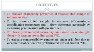 OBJECTIVES
 To evaluate engineering properties of reconstituted sample of
soft marine clay.
 To test reconstituted sample to evaluate 3-Dimensional
consolidation parameters and draw isochrones accurately by
measuring pore pressure with pressure cell.
 To check predominated laboratory undrained shear strength
along with vacuum preloading using PVD.
 To evaluate compressibility parameters under 3-D flow due to
vacuum consolidation with prefabricated vertical drains (PVD).
2/24/2016
13
 