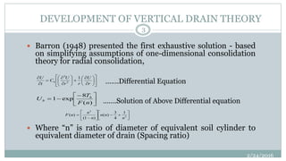 DEVELOPMENT OF VERTICAL DRAIN THEORY
 Barron (1948) presented the first exhaustive solution - based
on simplifying assumptions of one-dimensional consolidation
theory for radial consolidation,
 Where “n” is ratio of diameter of equivalent soil cylinder to
equivalent diameter of drain (Spacing ratio)

























r
U
rr
U
C
t
U
h
1
2
2
(4.1)







)(
8
exp1
nF
T
U h
h













 2
2
1
4
3
)(
)1(
)(
n
nn
n
n
nF (4.4)
2/24/2016
3
…….Differential Equation
…….Solution of Above Differential equation
 