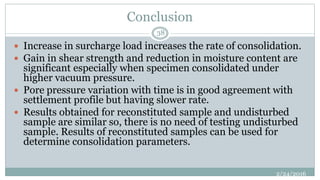 Conclusion
 Increase in surcharge load increases the rate of consolidation.
 Gain in shear strength and reduction in moisture content are
significant especially when specimen consolidated under
higher vacuum pressure.
 Pore pressure variation with time is in good agreement with
settlement profile but having slower rate.
 Results obtained for reconstituted sample and undisturbed
sample are similar so, there is no need of testing undisturbed
sample. Results of reconstituted samples can be used for
determine consolidation parameters.
2/24/2016
38
 