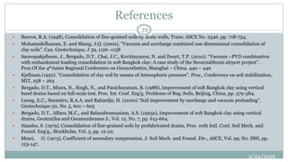 References
2/24/2016
39
 Barron, R.A. (1948), Consolidation of fine-grained soils by drain wells, Trans. ASCE No. 2346, pp. 718-754.
 Mohamedelhassan, E. and Shang, J.Q. (2002). “Vacuum and surcharge combined one dimensional consolidation of
clay soils”. Can. Geotechnique, J 39, 1126 -1138
 Saowapakpiboon, J., Bergado, D.T., Chai, J.C., Kovittayanon, N. and Zwart, T.P. (2010). “Vacuum –PVD combination
with embankment loading consolidation in soft Bangkok clay: A case study of the Suvarnabhumi airport project”.
Proc.Of the 4thAsian Regional Conference on Geosynthetics, Shanghai – China. 440 – 449
 Kjellman.(1952). “Consolidation of clay soil by means of Atmospheric pressure”. Proc., Conference on soil stabilization,
MIT, 258 – 263
 Bergado, D.T., Miura, N., Singh, N., and Panichayatum, B. (1988), Improvement of soft Bangkok clay using vertical
band drains based on full-scale test, Proc. Int. Conf. Eng'g. Problems of Reg. Soils, Beijing, China, pp. 379-384.
 Leong, E.C., Soemitro, R.A.A. and Rahardjo, H. (2000).“Soil improvement by surcharge and vacuum preloading”.
Geotechnique 50, No. 5, 601 – 605
 Bergado, D.T., Alfaro, M.C., and Balasubramaniam, A.S. (1993a), Improvement of soft Bangkok clay using vertical
drains, Geotextiles and Geomembranes J., Vol. 12, No. 7, pp. 615-664.
 Hansbo, S. (1979), Consolidation of fine-grained soils by prefabricated drains, Proc. 10th Intl. Conf. Soil Mech. and
Found. Eng'g., Stockholm, Vol. 3, pp. 12-22.
 Mesri, G. (1973), Coefficient of secondary compression, J. Soil Mech. and Found. Div., ASCE, Vol. 99, No. SMI, pp.
123-147.
 
