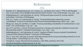 References
2/24/2016
40
 Bergado, D.T., Balasubramaniam, A.S., Fannin, R.J. and Holtz, R.D. (2002). “PVD in soft Bangkok
clay; A case study of New Bangkok International Airport Project”. Can. Geotechnique, J 39, 304 – 315
 Rujikiatkamjorn.C. and Indraratna, B. (2005). “Soft ground improvement by vacuum assisted
preloading”. University of Wollongong
 Chai, J.C., Carter, J.P. and Hayashi, S. (2005). “Ground deformation induced by vacuum
consolidation” Journal of Geotechnical and Geoenvironmental Engineering, ASCE. 1552 – 1561
 Shang J.Q., Tang, M. and Miao, Z. (1998). “Vacuum preloading consolidation of reclaimed land: a case
study”. Can. Geotechnique, J 35, 740 – 749
 Yan, S.W. and Chu, J. (2005).“Soil improvement for a storage yard using the combined vacuum and
fill preloading method”. Canadian Geotechnique, J 42, 1094 – 1104
 Rujikiatkamjorn.C. and Indraratna, B. (2007).“Analysis of Radial Vacuum-Assisted Consolidation
Using 3D Finite Element Method”. University of Wollongong
 Chu, J., Yan, S.W. and Yang, H (2000).“Soil improvement by the vacuum preloading method for an oil
storage station”. Geotechnique 50, No. 6, 625 - 632
 Terzaghi, K. (1943), Theoretical soil mechanics, John Wiley and Sons, New York.
 Advanced Foundation Engineering by B. M. Das
 IS 1892-1979 Code of practice for subsurface investigation for foundation.
 